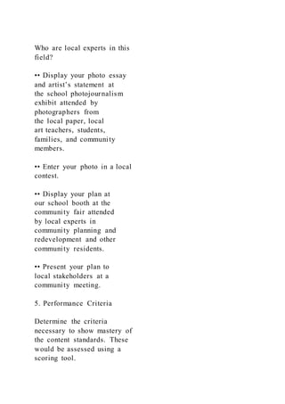 Who are local experts in this
field?
•• Display your photo essay
and artist’s statement at
the school photojournalism
exhibit attended by
photographers from
the local paper, local
art teachers, students,
families, and community
members.
•• Enter your photo in a local
contest.
•• Display your plan at
our school booth at the
community fair attended
by local experts in
community planning and
redevelopment and other
community residents.
•• Present your plan to
local stakeholders at a
community meeting.
5. Performance Criteria
Determine the criteria
necessary to show mastery of
the content standards. These
would be assessed using a
scoring tool.
 