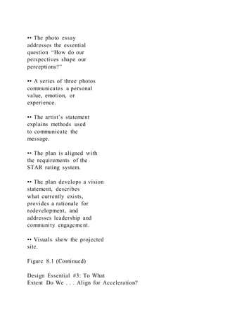 •• The photo essay
addresses the essential
question “How do our
perspectives shape our
perceptions?”
•• A series of three photos
communicates a personal
value, emotion, or
experience.
•• The artist’s statement
explains methods used
to communicate the
message.
•• The plan is aligned with
the requirements of the
STAR rating system.
•• The plan develops a vision
statement, describes
what currently exists,
provides a rationale for
redevelopment, and
addresses leadership and
community engagement.
•• Visuals show the projected
site.
Figure 8.1 (Continued)
Design Essential #3: To What
Extent Do We . . . Align for Acceleration?
 