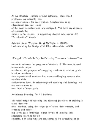 As we structure learning around authentic, open-ended
problems, we naturally cre-
ate opportunities for acceleration. Acceleration as an
educational practice is one
of the most misunderstood and maligned. Yet there are decades
of research that
show its effectiveness in supporting student achievement.12
“Acceleration” simply
Adapted from: Wiggins, G., & McTighe, J. (2005).
Understanding by Design (2nd Ed.). Alexandria: ASCD
175eighT • Te ach ToDay To De velop Tomorrow ’s innovaTors
means to advance the progress of students.13 The term is used
in two main ways:
to advance the progress of struggling students to achieve grade
level, or to advance
above-grade-level students into more challenging content that
matches their
achievement level. In talent-targeted teaching and learning, we
use acceleration to
meet both of these goals.
Accelerate Learning for All Students
The talent-targeted teaching and learning practices of creating a
talent develop-
ment mindset, using the language of talent development, and
creating and assess-
ing talent goals introduce higher levels of thinking that
accelerate learning for all
students. For those who are considered to be struggling or at-
 