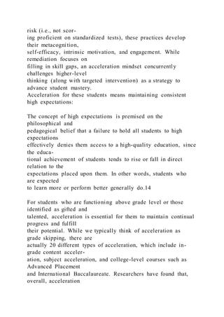 risk (i.e., not scor-
ing proficient on standardized tests), these practices develop
their metacognition,
self-efficacy, intrinsic motivation, and engagement. While
remediation focuses on
filling in skill gaps, an acceleration mindset concurrently
challenges higher-level
thinking (along with targeted intervention) as a strategy to
advance student mastery.
Acceleration for these students means maintaining consistent
high expectations:
The concept of high expectations is premised on the
philosophical and
pedagogical belief that a failure to hold all students to high
expectations
effectively denies them access to a high-quality education, since
the educa-
tional achievement of students tends to rise or fall in direct
relation to the
expectations placed upon them. In other words, students who
are expected
to learn more or perform better generally do.14
For students who are functioning above grade level or those
identified as gifted and
talented, acceleration is essential for them to maintain continual
progress and fulfill
their potential. While we typically think of acceleration as
grade skipping, there are
actually 20 different types of acceleration, which include in-
grade content acceler-
ation, subject acceleration, and college-level courses such as
Advanced Placement
and International Baccalaureate. Researchers have found that,
overall, acceleration
 