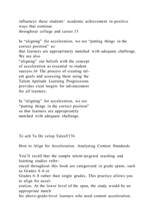 influences these students’ academic achievement in positive
ways that continue
throughout college and career.15
In “aligning” for acceleration, we are “putting things in the
correct position” so
that learners are appropriately matched with adequate challenge.
We are also
“aligning” our beliefs with the concept
of acceleration as essential to student
success.16 The process of creating tal-
ent goals and assessing them using the
Talent Aptitude Learning Progressions
provides clear targets for advancement
for all learners.
In “aligning” for acceleration, we are
“putting things in the correct position”
so that learners are appropriately
matched with adequate challenge.
Te ach To De velop TalenT176
How to Align for Acceleration: Analyzing Content Standards
You’ll recall that the sample talent-targeted teaching and
learning studies refer-
enced throughout this book are categorized in grade spans, such
as Grades 4–6 or
Grades 6–8 rather than single grades. This practice allows you
to align for accel-
eration. At the lower level of the span, the study would be an
appropriate match
for above-grade-level learners who need content acceleration.
 