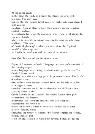 At the upper grade
in the band, the study is a match for struggling or at-risk
learners. You may have
noticed that the sample talent goals for each study were aligned
with content
standards from all three grades. How can we use our required
content standards
to accelerate learning? By analyzing your grade-level standards,
you can identify
where it is possible to extend concepts for students who show
readiness. This type
of “vertical planning” enables you to achieve the “optimal
match” of challenge and
skill with the readiness and interests of the student.
How One Teacher Aligns for Acceleration
Figure 8.2 presents a Grade 6 language arts teacher’s analysis of
the learning targets
in one language arts reading standard across grade levels. The
Grade 5 below-level
standard provides a starting point for pre-assessment. The Grade
6 on-level stan-
dard defines what students should know and be able to do but
also suggests more
complex concepts useful for acceleration and differentiation.
Looking ahead at the
Grade 7 above-level standard, the teacher knows from pre-
assessments and interest
inventories that there are students who are ready for
acceleration and would be
interested in how authors of historical fiction use or alter
history. Finally, when
analyzing the Grade 8 standard, the teacher applies the “could,
would, should” prin-
ciple for acceleration.17 Could my advanced students decode
 
