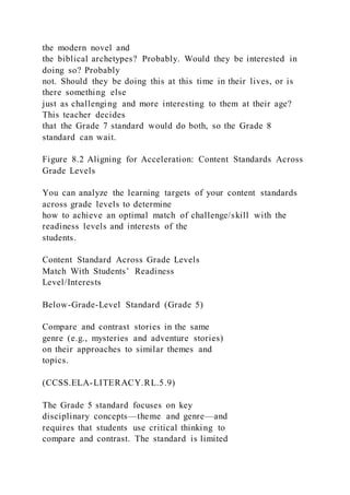 the modern novel and
the biblical archetypes? Probably. Would they be interested in
doing so? Probably
not. Should they be doing this at this time in their lives, or is
there something else
just as challenging and more interesting to them at their age?
This teacher decides
that the Grade 7 standard would do both, so the Grade 8
standard can wait.
Figure 8.2 Aligning for Acceleration: Content Standards Across
Grade Levels
You can analyze the learning targets of your content standards
across grade levels to determine
how to achieve an optimal match of challenge/skill with the
readiness levels and interests of the
students.
Content Standard Across Grade Levels
Match With Students’ Readiness
Level/Interests
Below-Grade-Level Standard (Grade 5)
Compare and contrast stories in the same
genre (e.g., mysteries and adventure stories)
on their approaches to similar themes and
topics.
(CCSS.ELA-LITERACY.RL.5.9)
The Grade 5 standard focuses on key
disciplinary concepts—theme and genre—and
requires that students use critical thinking to
compare and contrast. The standard is limited
 