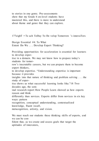 to stories in one genre. Pre-assessments
show that my Grade 6 on-level students have
mastered this, and there is more to understand
about theme and genre that they can explore.
177eighT • Te ach ToDay To De velop Tomorrow ’s innovaTors
Design Essential #4: To What
Extent Do We . . . Develop Expert Thinking?
Providing opportunities for acceleration is essential for learners
to develop exper-
tise in a domain. We may not know how to prepare today’s
students for tomor-
row’s inscrutable careers, but we can prepare them to become
expert thinkers,
to develop expertise. “Understanding expertise is important
because it provides
insights into that nature of thinking and problem solving . . . the
study of exper-
tise shows us what successful learning looks like.”18 Two
decades ago, the sem-
inal research report How People Learn showed us how experts
reason and think
differently than novices. Experts differ from novices in six key
ways: pattern
recognition, conceptual understanding, contextualized
knowledge, fluent recall,
metacognition, artistry, and vision.
We must teach our students these thinking skills of experts, and
we can be con-
fident that, as we create and assess goals that target the
aptitudes of innovators,
 