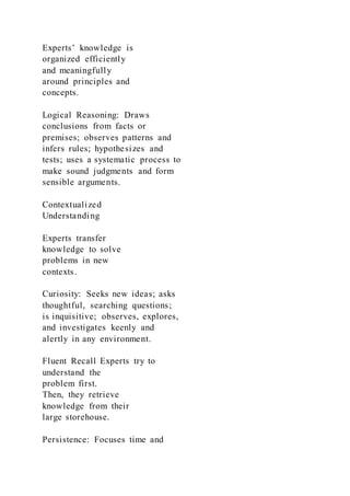 Experts’ knowledge is
organized efficiently
and meaningfully
around principles and
concepts.
Logical Reasoning: Draws
conclusions from facts or
premises; observes patterns and
infers rules; hypothesizes and
tests; uses a systematic process to
make sound judgments and form
sensible arguments.
Contextualized
Understanding
Experts transfer
knowledge to solve
problems in new
contexts.
Curiosity: Seeks new ideas; asks
thoughtful, searching questions;
is inquisitive; observes, explores,
and investigates keenly and
alertly in any environment.
Fluent Recall Experts try to
understand the
problem first.
Then, they retrieve
knowledge from their
large storehouse.
Persistence: Focuses time and
 