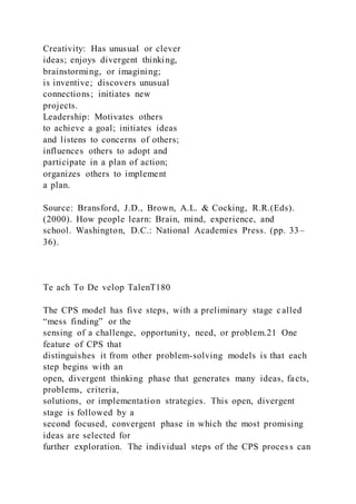 Creativity: Has unusual or clever
ideas; enjoys divergent thinking,
brainstorming, or imagining;
is inventive; discovers unusual
connections; initiates new
projects.
Leadership: Motivates others
to achieve a goal; initiates ideas
and listens to concerns of others;
influences others to adopt and
participate in a plan of action;
organizes others to implement
a plan.
Source: Bransford, J.D., Brown, A.L. & Cocking, R.R.(Eds).
(2000). How people learn: Brain, mind, experience, and
school. Washington, D.C.: National Academies Press. (pp. 33–
36).
Te ach To De velop TalenT180
The CPS model has five steps, with a preliminary stage called
“mess finding” or the
sensing of a challenge, opportunity, need, or problem.21 One
feature of CPS that
distinguishes it from other problem-solving models is that each
step begins with an
open, divergent thinking phase that generates many ideas, facts,
problems, criteria,
solutions, or implementation strategies. This open, divergent
stage is followed by a
second focused, convergent phase in which the most promising
ideas are selected for
further exploration. The individual steps of the CPS proces s can
 