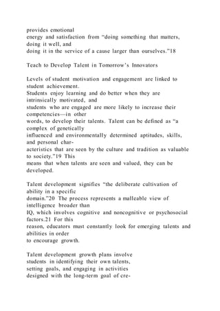 provides emotional
energy and satisfaction from “doing something that matters,
doing it well, and
doing it in the service of a cause larger than ourselves.”18
Teach to Develop Talent in Tomorrow’s Innovators
Levels of student motivation and engagement are linked to
student achievement.
Students enjoy learning and do better when they are
intrinsically motivated, and
students who are engaged are more likely to increase their
competencies—in other
words, to develop their talents. Talent can be defined as “a
complex of genetically
influenced and environmentally determined aptitudes, skills,
and personal char-
acteristics that are seen by the culture and tradition as valuable
to society.”19 This
means that when talents are seen and valued, they can be
developed.
Talent development signifies “the deliberate cultivation of
ability in a specific
domain.”20 The process represents a malleable view of
intelligence broader than
IQ, which involves cognitive and noncognitive or psychosocial
factors.21 For this
reason, educators must constantly look for emerging talents and
abilities in order
to encourage growth.
Talent development growth plans involve
students in identifying their own talents,
setting goals, and engaging in activities
designed with the long-term goal of cre-
 