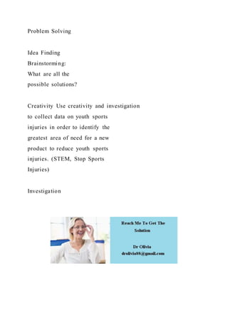 Problem Solving
Idea Finding
Brainstorming:
What are all the
possible solutions?
Creativity Use creativity and investigation
to collect data on youth sports
injuries in order to identify the
greatest area of need for a new
product to reduce youth sports
injuries. (STEM, Stop Sports
Injuries)
Investigation
 