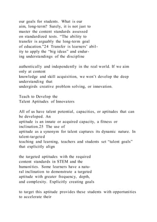 our goals for students. What is our
aim, long-term? Surely, it is not just to
master the content standards assessed
on standardized tests. “The ability to
transfer is arguably the long-term goal
of education.”24 Transfer is learners’ abil-
ity to apply the “big ideas” and endur-
ing understandings of the discipline
authentically and independently in the real world. If we aim
only at content
knowledge and skill acquisition, we won’t develop the deep
understanding that
undergirds creative problem solving, or innovation.
Teach to Develop the
Talent Aptitudes of Innovators
All of us have talent potential, capacities, or aptitudes that can
be developed. An
aptitude is an innate or acquired capacity, a fitness or
inclination.25 The use of
aptitude as a synonym for talent captures its dynamic nature. In
talent-targeted
teaching and learning, teachers and students set “talent goals”
that explicitly align
the targeted aptitudes with the required
content standards in STEM and the
humanities. Some learners have a natu-
ral inclination to demonstrate a targeted
aptitude with greater frequency, depth,
and complexity. Explicitly creating goals
to target this aptitude provides these students with opportunities
to accelerate their
 