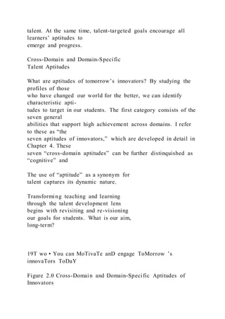 talent. At the same time, talent-targeted goals encourage all
learners’ aptitudes to
emerge and progress.
Cross-Domain and Domain-Specific
Talent Aptitudes
What are aptitudes of tomorrow’s innovators? By studying the
profiles of those
who have changed our world for the better, we can identify
characteristic apti-
tudes to target in our students. The first category consists of the
seven general
abilities that support high achievement across domains. I refer
to these as “the
seven aptitudes of innovators,” which are developed in detail in
Chapter 4. These
seven “cross-domain aptitudes” can be further distinquished as
“cognitive” and
The use of “aptitude” as a synonym for
talent captures its dynamic nature.
Transforming teaching and learning
through the talent development lens
begins with revisiting and re-visioning
our goals for students. What is our aim,
long-term?
19T wo • You can MoTivaTe anD engage ToMorrow ’s
innovaTors ToDaY
Figure 2.0 Cross-Domain and Domain-Specific Aptitudes of
Innovators
 