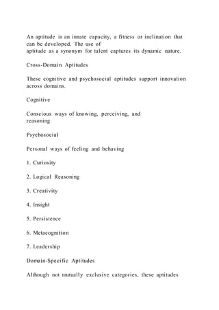 An aptitude is an innate capacity, a fitness or inclination that
can be developed. The use of
aptitude as a synonym for talent captures its dynamic nature.
Cross-Domain Aptitudes
These cognitive and psychosocial aptitudes support innovation
across domains.
Cognitive
Conscious ways of knowing, perceiving, and
reasoning
Psychosocial
Personal ways of feeling and behaving
1. Curiosity
2. Logical Reasoning
3. Creativity
4. Insight
5. Persistence
6. Metacognition
7. Leadership
Domain-Specific Aptitudes
Although not mutually exclusive categories, these aptitudes
 