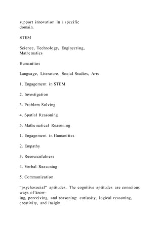 support innovation in a specific
domain.
STEM
Science, Technology, Engineering,
Mathematics
Humanities
Language, Literature, Social Studies, Arts
1. Engagement in STEM
2. Investigation
3. Problem Solving
4. Spatial Reasoning
5. Mathematical Reasoning
1. Engagement in Humanities
2. Empathy
3. Resourcefulness
4. Verbal Reasoning
5. Communication
“psychosocial” aptitudes. The cognitive aptitudes are conscious
ways of know-
ing, perceiving, and reasoning: curiosity, logical reasoning,
creativity, and insight.
 