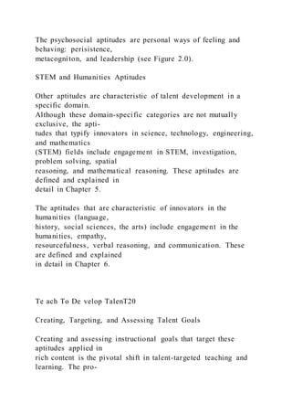 The psychosocial aptitudes are personal ways of feeling and
behaving: perisistence,
metacogniton, and leadership (see Figure 2.0).
STEM and Humanities Aptitudes
Other aptitudes are characteristic of talent development in a
specific domain.
Although these domain-specific categories are not mutually
exclusive, the apti-
tudes that typify innovators in science, technology, engineering,
and mathematics
(STEM) fields include engagement in STEM, investigation,
problem solving, spatial
reasoning, and mathematical reasoning. These aptitudes are
defined and explained in
detail in Chapter 5.
The aptitudes that are characteristic of innovators in the
humanities (language,
history, social sciences, the arts) include engagement in the
humanities, empathy,
resourcefulness, verbal reasoning, and communication. These
are defined and explained
in detail in Chapter 6.
Te ach To De velop TalenT20
Creating, Targeting, and Assessing Talent Goals
Creating and assessing instructional goals that target these
aptitudes applied in
rich content is the pivotal shift in talent-targeted teaching and
learning. The pro-
 