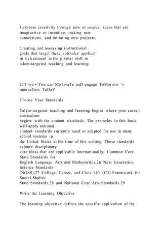 I express creativity through new or unusual ideas that are
imaginative or inventive, making new
connections, and initiating new projects.
Creating and assessing instructional
goals that target these aptitudes applied
in rich content is the pivotal shift in
talent-targeted teaching and learning.
21T wo • You can MoTivaTe anD engage ToMorrow ’s
innovaTors ToDaY
Choose Your Standards
Talent-targeted teaching and learning begins where your current
curriculum
begins: with the content standards. The examples in this book
will apply national
content standards currently used or adapted for use in many
school systems in
the United States at the time of this writing. These standards
capture disciplinary
core ideas that are applicable internationally: Common Core
State Standards for
English Language Arts and Mathematics,26 Next Generation
Science Standards
(NGSS),27 College, Career, and Civic Life (C3) Framework for
Social Studies
State Standards,28 and National Core Arts Standards.29
Write the Learning Objective
The learning objective defines the specific application of the
 