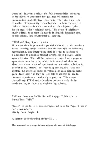 question. Students analyze the four communities portrayed
in the novel to determine the qualities of sustainable
communities and effective leadership. They study real -life
examples of community redevelopment in their own city in
order to create their own community redevelopment plan
for an area in their neighborhood. This cross-disciplinary
study addresses content standards in English language arts,
social studies, and environmental science.
STEM 4–6 Stop Sports Injuries
How does data help us make good decisions? In this problem-
based learning study, students explore concepts in collecting,
representing, and interpreting data in order to respond to
a challenge to design a product or process to prevent youth
sports injuries. The call for proposals comes from a popular
sportswear manufacturer, which is in search of ideas to
showcase a new piece of equipment or innovative solution to
protect young athletes and reduce sports injuries. Students
explore the essential question “How does data help us make
good decisions?” as they collect data to determine needs,
conduct experiments, and analyze patterns. This cross-
disciplinary STEM study develops content standards in
mathematics, science, and engineering science.
23T wo • You can MoTivaTe anD engage ToMorrow ’s
innovaTors ToDaY
“teach” or the tools to assess. Figure 2.1 uses the “agreed-upon”
definition of cre-
ativity from Chapter 4.
A learner demonstrating creativity . . .
Has unusual or clever ideas; enjoys divergent thinking,
 