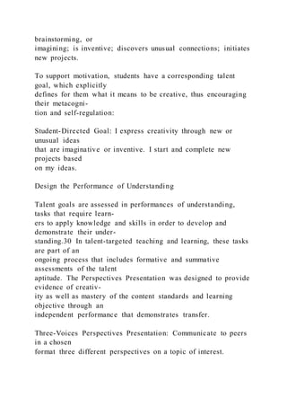 brainstorming, or
imagining; is inventive; discovers unusual connections; initiates
new projects.
To support motivation, students have a corresponding talent
goal, which explicitly
defines for them what it means to be creative, thus encouraging
their metacogni-
tion and self-regulation:
Student-Directed Goal: I express creativity through new or
unusual ideas
that are imaginative or inventive. I start and complete new
projects based
on my ideas.
Design the Performance of Understanding
Talent goals are assessed in performances of understanding,
tasks that require learn-
ers to apply knowledge and skills in order to develop and
demonstrate their under-
standing.30 In talent-targeted teaching and learning, these tasks
are part of an
ongoing process that includes formative and summative
assessments of the talent
aptitude. The Perspectives Presentation was designed to provide
evidence of creativ-
ity as well as mastery of the content standards and learning
objective through an
independent performance that demonstrates transfer.
Three-Voices Perspectives Presentation: Communicate to peers
in a chosen
format three different perspectives on a topic of interest.
 