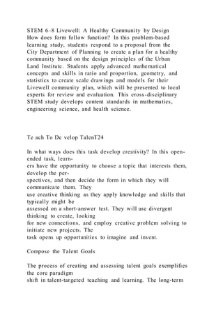 STEM 6–8 Livewell: A Healthy Community by Design
How does form follow function? In this problem-based
learning study, students respond to a proposal from the
City Department of Planning to create a plan for a healthy
community based on the design principles of the Urban
Land Institute. Students apply advanced mathematical
concepts and skills in ratio and proportion, geometry, and
statistics to create scale drawings and models for their
Livewell community plan, which will be presented to local
experts for review and evaluation. This cross-disciplinary
STEM study develops content standards in mathematics,
engineering science, and health science.
Te ach To De velop TalenT24
In what ways does this task develop creativity? In this open-
ended task, learn-
ers have the opportunity to choose a topic that interests them,
develop the per-
spectives, and then decide the form in which they will
communicate them. They
use creative thinking as they apply knowledge and skills that
typically might be
assessed on a short-answer test. They will use divergent
thinking to create, looking
for new connections, and employ creative problem solvi ng to
initiate new projects. The
task opens up opportunities to imagine and invent.
Compose the Talent Goals
The process of creating and assessing talent goals exemplifies
the core paradigm
shift in talent-targeted teaching and learning. The long-term
 