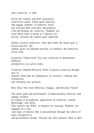 aim, creativity, is what
drives the content and skill acquisition
(short-term goal). Talent goals motivate
and engage students in authentic learn-
ing with personal relevance and purpose:
I am developing my creativity. Students are
clear about what it means to “express cre-
ativity” because the student goal explicitly
defines creative behaviors. Note that while the talent goal is
lesson-specific, the
student goals are aptitude-specific to reinforce the behaviors
across time.
Creativity Talent Goal: Use your creativity to demonstrate
different
perspectives on a given topic.
Creativity Student-Directed Goal: I express creativity through
new or
unusual ideas that are imaginative or inventive, making new
connections
and initiating new projects.
How Does This Goal Motivate, Engage, and Develop Talent?
The talent goal and performance of understanding motivate and
engage learners
by aiming at an authentic application of creativity, content
knowledge, and skills.
This answers the WHY, or purpose for learning. Students are
engaged by a rele-
vant topic of interest that is personalized through the choice of
topic, perspectives,
and presentation format. Overall, the task connects them to their
 