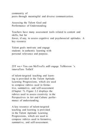 community of
peers through meaningful and diverse communication.
Assessing the Talent Goal and
Performance of Understanding
Teachers have many assessment tools related to content and
skills, but far
fewer, if any, to assess cognitive and psychosocial aptitudes. A
key resource
Talent goals motivate and engage
students in authentic learning with
personal relevance and purpose.
25T wo • You can MoTivaTe anD engage ToMorrow ’s
innovaTors ToDaY
of talent-targeted teaching and learn-
ing is provided in the Talent Aptitude
Learning Progressions, which are used
to compose rubrics used in forma-
tive, summative, and self-assessment
(Chapter 7). Figure 2.2 displays the
rubrics used to assess creativity in the
Perspectives in Art and Culture perfor-
mance of understanding.
A key resource of talent-targeted
teaching and learning is provided
in the Talent Aptitude Learning
Progressions, which are used to
compose rubrics used in formative,
summative, and self-assessment.
 