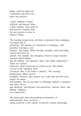 things could be improved.
I sometimes put these new
ideas into practice.
I enjoy thinking of many
different and unusual ideas.
I often imagine what could be
and discover original ideas
for new projects or how to
improve things.
The learning progressions develop a continuum from emerging
to progressing to
advancing. All students are considered as emerging, with
potential to progress and
advance. The targets affirm existing strengths while providing
explicit direction for
growth. For example, the emerging creativity target (teacher
version) acknowledges
that all students can “generate ideas” and “make connections.”
These are creative
behaviors, albeit expressed at a literal level. The student
version of the emerging level
recognizes that “I can follow a pattern.” The learning
progressions affirm current
strengths; however, their greater use is that they provide clear
targets for talent
development. We can use them to challenge students to progress
into more “diver-
gent thinking” and advance into generating “unusual ideas” and
making “imagina-
tive connections.”
The talent goal and corresponding performance of
understanding focus on devel-
oping creativity in the context of specific content knowledge
 