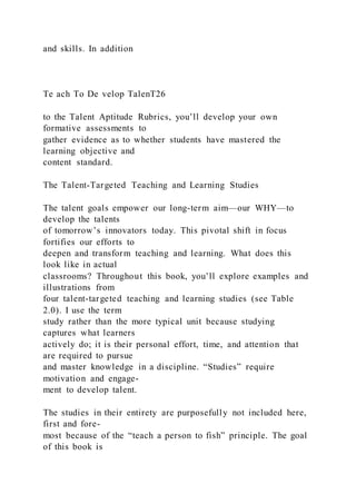and skills. In addition
Te ach To De velop TalenT26
to the Talent Aptitude Rubrics, you’ll develop your own
formative assessments to
gather evidence as to whether students have mastered the
learning objective and
content standard.
The Talent-Targeted Teaching and Learning Studies
The talent goals empower our long-term aim—our WHY—to
develop the talents
of tomorrow’s innovators today. This pivotal shift in focus
fortifies our efforts to
deepen and transform teaching and learning. What does this
look like in actual
classrooms? Throughout this book, you’ll explore examples and
illustrations from
four talent-targeted teaching and learning studies (see Table
2.0). I use the term
study rather than the more typical unit because studying
captures what learners
actively do; it is their personal effort, time, and attention that
are required to pursue
and master knowledge in a discipline. “Studies” require
motivation and engage-
ment to develop talent.
The studies in their entirety are purposefully not included here,
first and fore-
most because of the “teach a person to fish” principle. The goal
of this book is
 