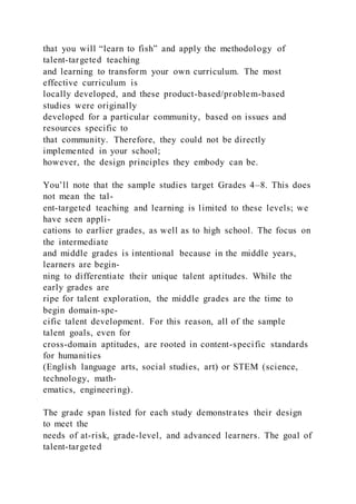 that you will “learn to fish” and apply the methodology of
talent-targeted teaching
and learning to transform your own curriculum. The most
effective curriculum is
locally developed, and these product-based/problem-based
studies were originally
developed for a particular community, based on issues and
resources specific to
that community. Therefore, they could not be directly
implemented in your school;
however, the design principles they embody can be.
You’ll note that the sample studies target Grades 4–8. This does
not mean the tal-
ent-targeted teaching and learning is limited to these levels; we
have seen appli-
cations to earlier grades, as well as to high school. The focus on
the intermediate
and middle grades is intentional because in the middle years,
learners are begin-
ning to differentiate their unique talent aptitudes. While the
early grades are
ripe for talent exploration, the middle grades are the time to
begin domain-spe-
cific talent development. For this reason, all of the sample
talent goals, even for
cross-domain aptitudes, are rooted in content-specific standards
for humanities
(English language arts, social studies, art) or STEM (science,
technology, math-
ematics, engineering).
The grade span listed for each study demonstrates their design
to meet the
needs of at-risk, grade-level, and advanced learners. The goal of
talent-targeted
 