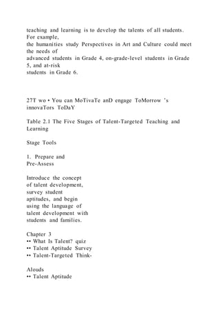 teaching and learning is to develop the talents of all students.
For example,
the humanities study Perspectives in Art and Culture could meet
the needs of
advanced students in Grade 4, on-grade-level students in Grade
5, and at-risk
students in Grade 6.
27T wo • You can MoTivaTe anD engage ToMorrow ’s
innovaTors ToDaY
Table 2.1 The Five Stages of Talent-Targeted Teaching and
Learning
Stage Tools
1. Prepare and
Pre-Assess
Introduce the concept
of talent development,
survey student
aptitudes, and begin
using the language of
talent development with
students and families.
Chapter 3
•• What Is Talent? quiz
•• Talent Aptitude Survey
•• Talent-Targeted Think-
Alouds
•• Talent Aptitude
 