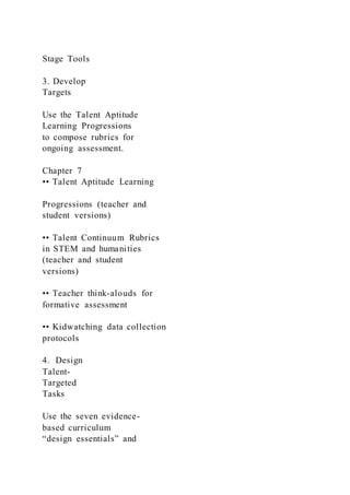 Stage Tools
3. Develop
Targets
Use the Talent Aptitude
Learning Progressions
to compose rubrics for
ongoing assessment.
Chapter 7
•• Talent Aptitude Learning
Progressions (teacher and
student versions)
•• Talent Continuum Rubrics
in STEM and humanities
(teacher and student
versions)
•• Teacher think-alouds for
formative assessment
•• Kidwatching data collection
protocols
4. Design
Talent-
Targeted
Tasks
Use the seven evidence-
based curriculum
“design essentials” and
 