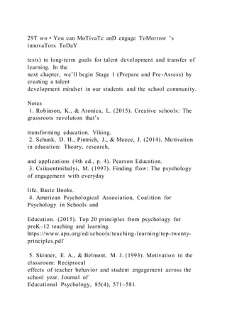 29T wo • You can MoTivaTe anD engage ToMorrow ’s
innovaTors ToDaY
tests) to long-term goals for talent development and transfer of
learning. In the
next chapter, we’ll begin Stage 1 (Prepare and Pre-Assess) by
creating a talent
development mindset in our students and the school community.
Notes
1. Robinson, K., & Aronica, L. (2015). Creative schools: The
grassroots revolution that’s
transforming education. Viking.
2. Schunk, D. H., Pintrich, J., & Meece, J. (2014). Motivation
in education: Theory, research,
and applications (4th ed., p. 4). Pearson Education.
3. Csiksentmihalyi, M. (1997). Finding flow: The psychology
of engagement with everyday
life. Basic Books.
4. American Psychological Association, Coalition for
Psychology in Schools and
Education. (2015). Top 20 principles from psychology for
preK–12 teaching and learning.
https://www.apa.org/ed/schools/teaching-learning/top-twenty-
principles.pdf
5. Skinner, E. A., & Belmont, M. J. (1993). Motivation in the
classroom: Reciprocal
effects of teacher behavior and student engagement across the
school year. Journal of
Educational Psychology, 85(4), 571–581.
 