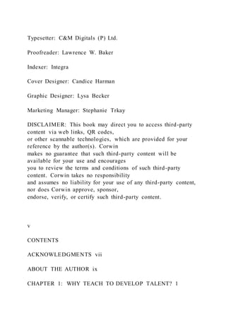 Typesetter: C&M Digitals (P) Ltd.
Proofreader: Lawrence W. Baker
Indexer: Integra
Cover Designer: Candice Harman
Graphic Designer: Lysa Becker
Marketing Manager: Stephanie Trkay
DISCLAIMER: This book may direct you to access third-party
content via web links, QR codes,
or other scannable technologies, which are provided for your
reference by the author(s). Corwin
makes no guarantee that such third-party content will be
available for your use and encourages
you to review the terms and conditions of such third-party
content. Corwin takes no responsibility
and assumes no liability for your use of any third-party content,
nor does Corwin approve, sponsor,
endorse, verify, or certify such third-party content.
v
CONTENTS
ACKNOWLEDGMENTS vii
ABOUT THE AUTHOR ix
CHAPTER 1: WHY TEACH TO DEVELOP TALENT? 1
 