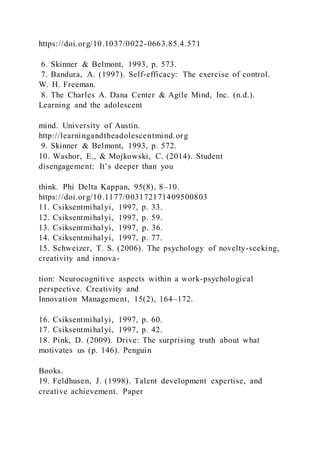 https://doi.org/10.1037/0022-0663.85.4.571
6. Skinner & Belmont, 1993, p. 573.
7. Bandura, A. (1997). Self-efficacy: The exercise of control.
W. H. Freeman.
8. The Charles A. Dana Center & Agile Mind, Inc. (n.d.).
Learning and the adolescent
mind. University of Austin.
http://learningandtheadolescentmind.org
9. Skinner & Belmont, 1993, p. 572.
10. Washor, E., & Mojkowski, C. (2014). Student
disengagement: It’s deeper than you
think. Phi Delta Kappan, 95(8), 8–10.
https://doi.org/10.1177/003172171409500803
11. Csiksentmihalyi, 1997, p. 33.
12. Csiksentmihalyi, 1997, p. 59.
13. Csiksentmihalyi, 1997, p. 36.
14. Csiksentmihalyi, 1997, p. 77.
15. Schweizer, T. S. (2006). The psychology of novelty-seeking,
creativity and innova-
tion: Neurocognitive aspects within a work-psychological
perspective. Creativity and
Innovation Management, 15(2), 164–172.
16. Csiksentmihalyi, 1997, p. 60.
17. Csiksentmihalyi, 1997, p. 42.
18. Pink, D. (2009). Drive: The surprising truth about what
motivates us (p. 146). Penguin
Books.
19. Feldhusen, J. (1998). Talent development expertise, and
creative achievement. Paper
 