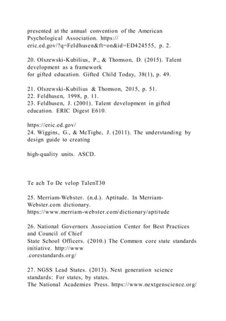 presented at the annual convention of the American
Psychological Association. https://
eric.ed.gov/?q=Feldhusen&ft=on&id=ED424555, p. 2.
20. Olszewski-Kubilius, P., & Thomson, D. (2015). Talent
development as a framework
for gifted education. Gifted Child Today, 38(1), p. 49.
21. Olszewski-Kubilius & Thomson, 2015, p. 51.
22. Feldhusen, 1998, p. 11.
23. Feldhusen, J. (2001). Talent development in gifted
education. ERIC Digest E610.
https://eric.ed.gov/
24. Wiggins, G., & McTighe, J. (2011). The understanding by
design guide to creating
high-quality units. ASCD.
Te ach To De velop TalenT30
25. Merriam-Webster. (n.d.). Aptitude. In Merriam-
Webster.com dictionary.
https://www.merriam-webster.com/dictionary/aptitude
26. National Governors Association Center for Best Practices
and Council of Chief
State School Officers. (2010.) The Common core state standards
initiative. http://www
.corestandards.org/
27. NGSS Lead States. (2013). Next generation science
standards: For states, by states.
The National Academies Press. https://www.nextgenscience.org/
 