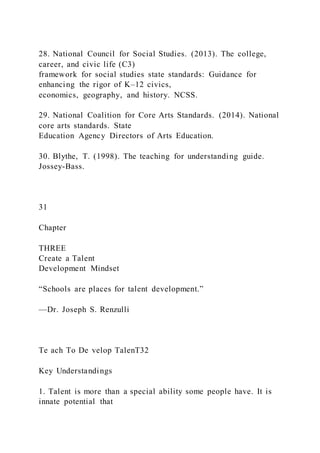 28. National Council for Social Studies. (2013). The college,
career, and civic life (C3)
framework for social studies state standards: Guidance for
enhancing the rigor of K–12 civics,
economics, geography, and history. NCSS.
29. National Coalition for Core Arts Standards. (2014). National
core arts standards. State
Education Agency Directors of Arts Education.
30. Blythe, T. (1998). The teaching for understanding guide.
Jossey-Bass.
31
Chapter
THREE
Create a Talent
Development Mindset
“Schools are places for talent development.”
—Dr. Joseph S. Renzulli
Te ach To De velop TalenT32
Key Understandings
1. Talent is more than a special ability some people have. It is
innate potential that
 