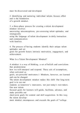 must be discovered and developed.
2. Identifying and nurturing individual talents focuses effort
and is the foundation
of a growth mindset.
3. a three-phase process for creating a talent development
mindset involves
uncovering misconceptions, pre-assessing talent aptitudes, and
strategically
using the language of talent development in daily instruction
and communication
with families.
4. The process of having students identify their unique talent
aptitudes and set
goals for growth fosters intrinsic motivation, engagement, and
achievement.
What Is a Talent Development Mindset?
A mindset is a way of thinking, a set of beliefs and convictions
that predetermine
how we will interpret and respond. These sets of assumptions,
when activated as
goals, are powerful motivators.1 Mindsets, however, are learned
and can be changed.
The talent development mindset makes this shift: Our long-term
goal is to see our
students as tomorrow’s innovators, not just today’s test-takers.
Our new talent-
focused goals for learners will guide, facilitate, advance, and
make possible our
short-term goals for content and skill acquisition. In this way,
the talent develop-
ment mindset encompasses and exceeds the goals of “college
 