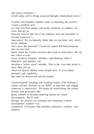 and career readiness,”
which today still is being assessed through standardized tests.2
A talent development mindset aims at educating the world’s
creative problem solv-
ers who will find unique and useful solutions to enhance our
lives. But do we
honestly believe that all of our students have the potential to
become tomorrow’s
innovators? Do we honestly think that we can know now which
of our students
don’t have the potential? Creativity expert KH Kim proposes
that we can (and
must) teach the creative process that leads to innovation. We do
this when we cul-
tivate creative climates, attitudes, and thinking skills.3
Educators and families can
develop a “talent scout” attitude. This is the view that talent is
more than just an
observed special ability some people have. It is an innate
potential and capability
that must be discovered and developed.
Talent-targeted teaching and learning begins with creating a
school cul-ture focused on our WHY: to motivate and engage
tomorrow’s innova-tors. We begin by establishing the values,
beliefs, and principles that
guide schools to become inspiring places for talent
development. We’ll walk
through the process for creating and sustaining a talent
development mindset in a
community of learners that includes educators, students, and
families.
 
