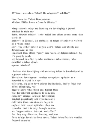 33Three • cre aTe a TalenT De velopmenT mInDseT
How Does the Talent Development
Mindset Differ From a Growth Mindset?
Many schools today are focusing on developing a growth
mindset in their stu-
dents. Growth mindset is the belief that effort counts more than
talent or
ability.4 In contrast, an emphasis on talent or ability is viewed
as a “fixed mind-
set”—you either have it or you don’t. Talent and ability are
downplayed as less
important than effort, “grit,” hard work, or determination.5 So
if a growth mind-
set focused on effort is what motivates achievement, why
establish a talent devel-
opment mindset?
I believe that identifying and nurturing talent is foundational to
a growth mindset.
The talent development mindset recognizes aptitude as a
potential to excel in a spe-
cific area. We each have unique inclinations, and to focus our
effort effectively, we
need to know what those are. Rather than
wait for inherent aptitudes to somehow
randomly emerge, a talent development
mindset proactively and systematically
cultivates them. As students begin to
explore their talent aptitudes, they are
reminded that it is only through contin-
ued “opportunities, interest, and effort”
that they may discover, develop, and per-
form at high levels in these areas. Talent identification enables
focused attention
 