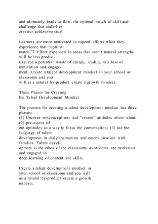 and ultimately leads to flow, the optimal match of skill and
challenge that underlies
creative achievements.6
Learners are more motivated to expend efforts when they
experience that “optimal
match.”7 Effort expended in areas that aren’t natural strengths
will be less produc-
tive and a potential waste of energy, leading to a loss of
motivation and engage-
ment. Create a talent development mindset in your school or
classroom and you
will as a natural by-product create a growth mindset.
Three Phases for Creating
the Talent Development Mindset
The process for creating a talent development mindset has three
phases:
(1) Uncover misconceptions and “reseed” attitudes about talent;
(2) pre-assess tal-
ent aptitudes as a way to focus the conversation; (3) use the
language of talent
development in daily instruction and communication with
families. Talent devel-
opment is the ethos of the classroom, as students are motivated
and engaged in
deep learning of content and skills.
Create a talent development mindset in
your school or classroom and you will
as a natural by-product create a growth
mindset.
 