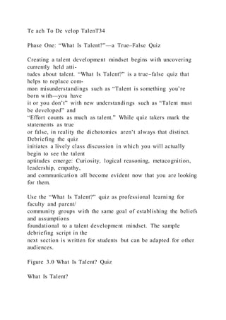 Te ach To De velop TalenT34
Phase One: “What Is Talent?”—a True–False Quiz
Creating a talent development mindset begins with uncovering
currently held atti-
tudes about talent. “What Is Talent?” is a true–false quiz that
helps to replace com-
mon misunderstandings such as “Talent is something you’re
born with—you have
it or you don’t” with new understandi ngs such as “Talent must
be developed” and
“Effort counts as much as talent.” While quiz takers mark the
statements as true
or false, in reality the dichotomies aren’t always that distinct.
Debriefing the quiz
initiates a lively class discussion in which you will actually
begin to see the talent
aptitudes emerge: Curiosity, logical reasoning, metacognition,
leadership, empathy,
and communication all become evident now that you are looking
for them.
Use the “What Is Talent?” quiz as professional learni ng for
faculty and parent/
community groups with the same goal of establishing the beliefs
and assumptions
foundational to a talent development mindset. The sample
debriefing script in the
next section is written for students but can be adapted for other
audiences.
Figure 3.0 What Is Talent? Quiz
What Is Talent?
 