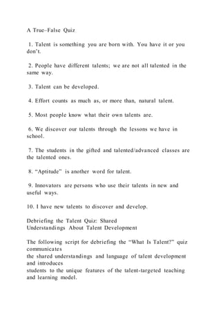 A True–False Quiz
1. Talent is something you are born with. You have it or you
don’t.
2. People have different talents; we are not all talented in the
same way.
3. Talent can be developed.
4. Effort counts as much as, or more than, natural talent.
5. Most people know what their own talents are.
6. We discover our talents through the lessons we have in
school.
7. The students in the gifted and talented/advanced classes are
the talented ones.
8. “Aptitude” is another word for talent.
9. Innovators are persons who use their talents in new and
useful ways.
10. I have new talents to discover and develop.
Debriefing the Talent Quiz: Shared
Understandings About Talent Development
The following script for debriefing the “What Is Talent?” quiz
communicates
the shared understandings and language of talent development
and introduces
students to the unique features of the talent-targeted teaching
and learning model.
 