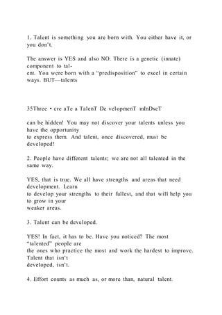 1. Talent is something you are born with. You either have it, or
you don’t.
The answer is YES and also NO. There is a genetic (innate)
component to tal-
ent. You were born with a “predisposition” to excel in certain
ways. BUT—talents
35Three • cre aTe a TalenT De velopmenT mInDseT
can be hidden! You may not discover your talents unless you
have the opportunity
to express them. And talent, once discovered, must be
developed!
2. People have different talents; we are not all talented in the
same way.
YES, that is true. We all have strengths and areas that need
development. Learn
to develop your strengths to their fullest, and that will help you
to grow in your
weaker areas.
3. Talent can be developed.
YES! In fact, it has to be. Have you noticed? The most
“talented” people are
the ones who practice the most and work the hardest to improve.
Talent that isn’t
developed, isn’t.
4. Effort counts as much as, or more than, natural talent.
 
