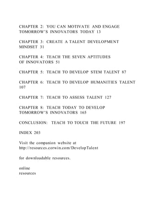 CHAPTER 2: YOU CAN MOTIVATE AND ENGAGE
TOMORROW’S INNOVATORS TODAY 13
CHAPTER 3: CREATE A TALENT DEVELOPMENT
MINDSET 31
CHAPTER 4: TEACH THE SEVEN APTITUDES
OF INNOVATORS 51
CHAPTER 5: TEACH TO DEVELOP STEM TALENT 87
CHAPTER 6: TEACH TO DEVELOP HUMANITIES TALENT
107
CHAPTER 7: TEACH TO ASSESS TALENT 127
CHAPTER 8: TEACH TODAY TO DEVELOP
TOMORROW’S INNOVATORS 165
CONCLUSION: TEACH TO TOUCH THE FUTURE 197
INDEX 203
Visit the companion website at
http://resources.corwin.com/DevelopTalent
for downloadable resources.
online
resources
 