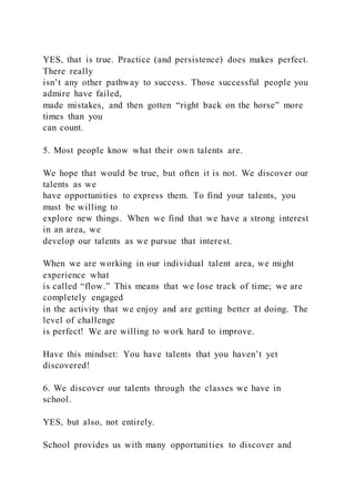 YES, that is true. Practice (and persistence) does makes perfect.
There really
isn’t any other pathway to success. Those successful people you
admire have failed,
made mistakes, and then gotten “right back on the horse” more
times than you
can count.
5. Most people know what their own talents are.
We hope that would be true, but often it is not. We discover our
talents as we
have opportunities to express them. To find your talents, you
must be willing to
explore new things. When we find that we have a strong interest
in an area, we
develop our talents as we pursue that interest.
When we are working in our individual talent area, we might
experience what
is called “flow.” This means that we lose track of time; we are
completely engaged
in the activity that we enjoy and are getting better at doing. The
level of challenge
is perfect! We are willing to work hard to improve.
Have this mindset: You have talents that you haven’t yet
discovered!
6. We discover our talents through the classes we have in
school.
YES, but also, not entirely.
School provides us with many opportunities to discover and
 