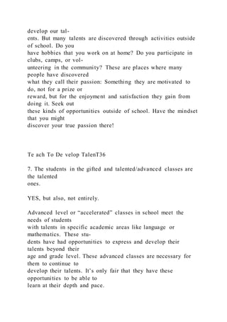 develop our tal-
ents. But many talents are discovered through activities outside
of school. Do you
have hobbies that you work on at home? Do you participate in
clubs, camps, or vol-
unteering in the community? These are places where many
people have discovered
what they call their passion: Something they are motivated to
do, not for a prize or
reward, but for the enjoyment and satisfaction they gain from
doing it. Seek out
these kinds of opportunities outside of school. Have the mindset
that you might
discover your true passion there!
Te ach To De velop TalenT36
7. The students in the gifted and talented/advanced classes are
the talented
ones.
YES, but also, not entirely.
Advanced level or “accelerated” classes in school meet the
needs of students
with talents in specific academic areas like language or
mathematics. These stu-
dents have had opportunities to express and develop their
talents beyond their
age and grade level. These advanced classes are necessary for
them to continue to
develop their talents. It’s only fair that they have these
opportunities to be able to
learn at their depth and pace.
 
