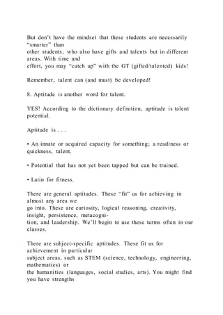 But don’t have the mindset that these students are necessarily
“smarter” than
other students, who also have gifts and talents but in different
areas. With time and
effort, you may “catch up” with the GT (gifted/talented) kids!
Remember, talent can (and must) be developed!
8. Aptitude is another word for talent.
YES! According to the dictionary definition, aptitude is talent
potential.
Aptitude is . . .
• An innate or acquired capacity for something; a readiness or
quickness, talent.
• Potential that has not yet been tapped but can be trained.
• Latin for fitness.
There are general aptitudes. These “fit” us for achieving in
almost any area we
go into. These are curiosity, logical reasoning, creativity,
insight, persistence, metacogni-
tion, and leadership. We’ll begin to use these terms often in our
classes.
There are subject-specific aptitudes. These fit us for
achievement in particular
subject areas, such as STEM (science, technology, engineering,
mathematics) or
the humanities (languages, social studies, arts). You might find
you have strengths
 