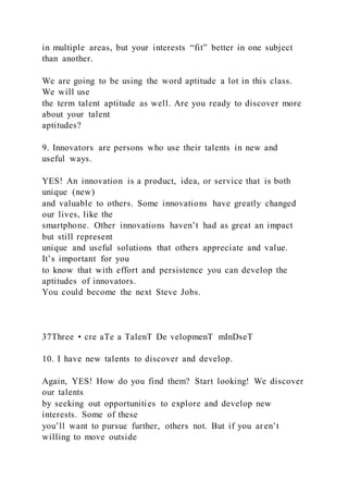 in multiple areas, but your interests “fit” better in one subject
than another.
We are going to be using the word aptitude a lot in this class.
We will use
the term talent aptitude as well. Are you ready to discover more
about your talent
aptitudes?
9. Innovators are persons who use their talents in new and
useful ways.
YES! An innovation is a product, idea, or service that is both
unique (new)
and valuable to others. Some innovations have greatly changed
our lives, like the
smartphone. Other innovations haven’t had as great an impact
but still represent
unique and useful solutions that others appreciate and value.
It’s important for you
to know that with effort and persistence you can develop the
aptitudes of innovators.
You could become the next Steve Jobs.
37Three • cre aTe a TalenT De velopmenT mInDseT
10. I have new talents to discover and develop.
Again, YES! How do you find them? Start looking! We discover
our talents
by seeking out opportunities to explore and develop new
interests. Some of these
you’ll want to pursue further, others not. But if you aren’t
willing to move outside
 