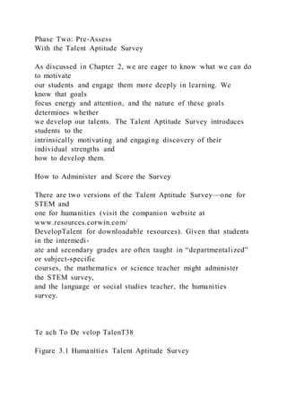 Phase Two: Pre-Assess
With the Talent Aptitude Survey
As discussed in Chapter 2, we are eager to know what we can do
to motivate
our students and engage them more deeply in learning. We
know that goals
focus energy and attention, and the nature of these goals
determines whether
we develop our talents. The Talent Aptitude Survey introduces
students to the
intrinsically motivating and engaging discovery of their
individual strengths and
how to develop them.
How to Administer and Score the Survey
There are two versions of the Talent Aptitude Survey—one for
STEM and
one for humanities (visit the companion website at
www.resources.corwin.com/
DevelopTalent for downloadable resources). Given that students
in the intermedi-
ate and secondary grades are often taught in “departmentalized”
or subject-specific
courses, the mathematics or science teacher might administer
the STEM survey,
and the language or social studies teacher, the humanities
survey.
Te ach To De velop TalenT38
Figure 3.1 Humanities Talent Aptitude Survey
 