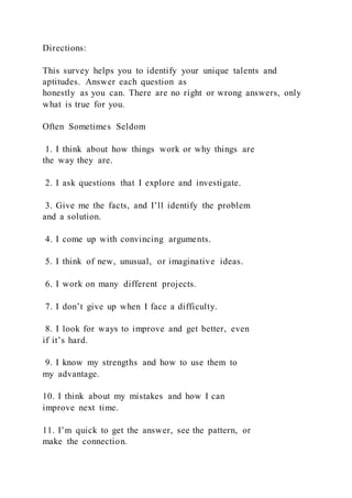 Directions:
This survey helps you to identify your unique talents and
aptitudes. Answer each question as
honestly as you can. There are no right or wrong answers, only
what is true for you.
Often Sometimes Seldom
1. I think about how things work or why things are
the way they are.
2. I ask questions that I explore and investigate.
3. Give me the facts, and I’ll identify the problem
and a solution.
4. I come up with convincing arguments.
5. I think of new, unusual, or imaginative ideas.
6. I work on many different projects.
7. I don’t give up when I face a difficulty.
8. I look for ways to improve and get better, even
if it’s hard.
9. I know my strengths and how to use them to
my advantage.
10. I think about my mistakes and how I can
improve next time.
11. I’m quick to get the answer, see the pattern, or
make the connection.
 