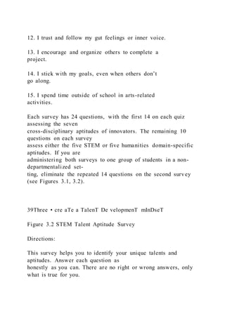 12. I trust and follow my gut feelings or inner voice.
13. I encourage and organize others to complete a
project.
14. I stick with my goals, even when others don’t
go along.
15. I spend time outside of school in arts-related
activities.
Each survey has 24 questions, with the first 14 on each quiz
assessing the seven
cross-disciplinary aptitudes of innovators. The remaining 10
questions on each survey
assess either the five STEM or five humanities domain-specific
aptitudes. If you are
administering both surveys to one group of students in a non-
departmentalized set-
ting, eliminate the repeated 14 questions on the second survey
(see Figures 3.1, 3.2).
39Three • cre aTe a TalenT De velopmenT mInDseT
Figure 3.2 STEM Talent Aptitude Survey
Directions:
This survey helps you to identify your unique talents and
aptitudes. Answer each question as
honestly as you can. There are no right or wrong answers, only
what is true for you.
 