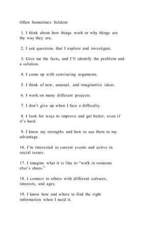 Often Sometimes Seldom
1. I think about how things work or why things are
the way they are.
2. I ask questions that I explore and investigate.
3. Give me the facts, and I’ll identify the problem and
a solution.
4. I come up with convincing arguments.
5. I think of new, unusual, and imaginative ideas.
6. I work on many different projects.
7. I don’t give up when I face a difficulty.
8. I look for ways to improve and get better, even if
it’s hard.
9. I know my strengths and how to use them to my
advantage.
16. I’m interested in current events and active in
social issues.
17. I imagine what it is like to “walk in someone
else’s shoes.”
18. I connect to others with different cultures,
interests, and ages.
19. I know how and where to find the right
information when I need it.
 