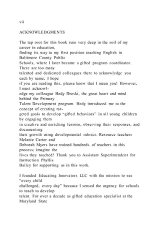 vii
ACKNOWLEDGMENTS
The tap root for this book runs very deep in the soil of my
career in education,
finding its way to my first position teaching English in
Baltimore County Public
Schools, where I later became a gifted program coordinator.
There are too many
talented and dedicated colleagues there to acknowledge you
each by name; I hope
if you are reading this, please know that I mean you! However,
I must acknowl-
edge my colleague Hedy Droski, the great heart and mind
behind the Primary
Talent Development program. Hedy introduced me to the
concept of creating tar-
geted goals to develop “gifted behaviors” in all young children
by engaging them
in creative and enriching lessons, observing their responses, and
documenting
their growth using developmental rubrics. Resource teachers
Melanie Carter and
Deborah Myers have trained hundreds of teachers in this
process; imagine the
lives they touched! Thank you to Assistant Superintendent for
Instruction Phyllis
Bailey for supporting us in this work.
I founded Educating Innovators LLC with the mission to see
“every child
challenged, every day” because I sensed the urgency for schools
to teach to develop
talent. For over a decade as gifted education specialist at the
Maryland State
 